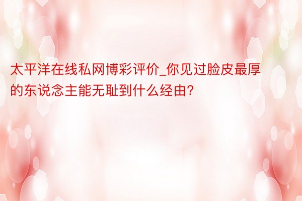 太平洋在线私网博彩评价_你见过脸皮最厚的东说念主能无耻到什么经由?