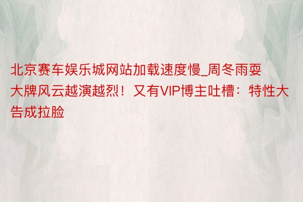 北京赛车娱乐城网站加载速度慢_周冬雨耍大牌风云越演越烈！又有VIP博主吐槽：特性大告成拉脸