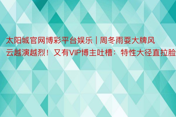 太阳城官网博彩平台娱乐 | 周冬雨耍大牌风云越演越烈！又有VIP博主吐槽：特性大径直拉脸