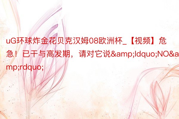 uG环球炸金花贝克汉姆08欧洲杯_【视频】危急！已干与高发期，请对它说&ldquo;NO&rdquo;