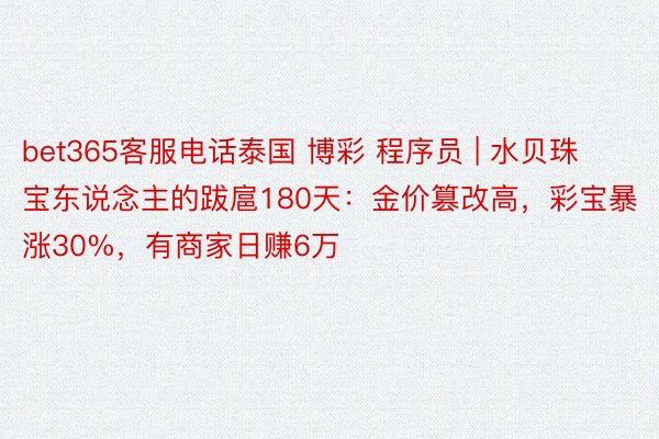 bet365客服电话泰国 博彩 程序员 | 水贝珠宝东说念主的跋扈180天：金价篡改高，彩宝暴涨30%，有商家日赚6万