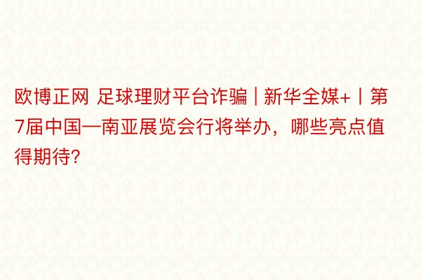 欧博正网 足球理财平台诈骗 | 新华全媒+丨第7届中国—南亚展览会行将举办，哪些亮点值得期待？
