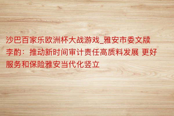 沙巴百家乐欧洲杯大战游戏_雅安市委文牍李酌：推动新时间审计责任高质料发展 更好服务和保险雅安当代化竖立