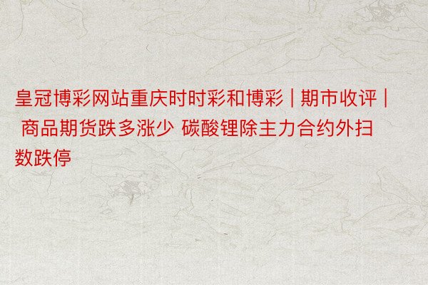 皇冠博彩网站重庆时时彩和博彩 | 期市收评 | 商品期货跌多涨少 碳酸锂除主力合约外扫数跌停