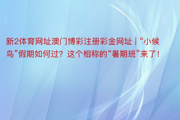新2体育网址澳门博彩注册彩金网址 | “小候鸟”假期如何过？这个相称的“暑期班”来了！
