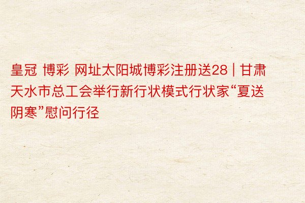 皇冠 博彩 网址太阳城博彩注册送28 | 甘肃天水市总工会举行新行状模式行状家“夏送阴寒”慰问行径