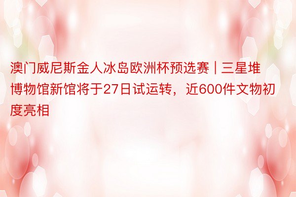 澳门威尼斯金人冰岛欧洲杯预选赛 | 三星堆博物馆新馆将于27日试运转，近600件文物初度亮相