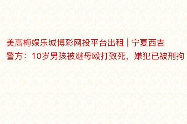 美高梅娱乐城博彩网投平台出租 | 宁夏西吉警方：10岁男孩被继母殴打致死，嫌犯已被刑拘