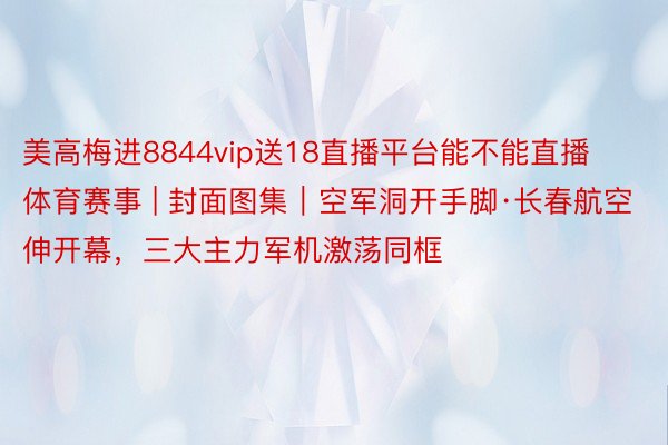 美高梅进8844vip送18直播平台能不能直播体育赛事 | 封面图集｜空军洞开手脚·长春航空伸开幕，三大主力军机激荡同框