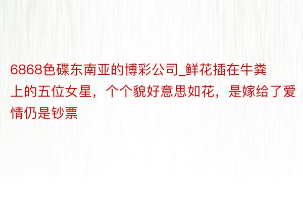 6868色碟东南亚的博彩公司_鲜花插在牛粪上的五位女星，个个貌好意思如花，是嫁给了爱情仍是钞票