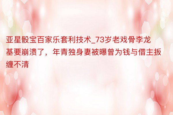 亚星骰宝百家乐套利技术_73岁老戏骨李龙基要崩溃了，年青独身妻被曝曾为钱与借主扳缠不清