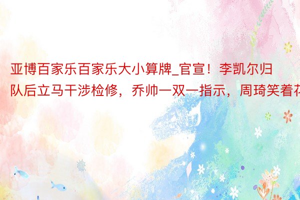 亚博百家乐百家乐大小算牌_官宣！李凯尔归队后立马干涉检修，乔帅一双一指示，周琦笑着花
