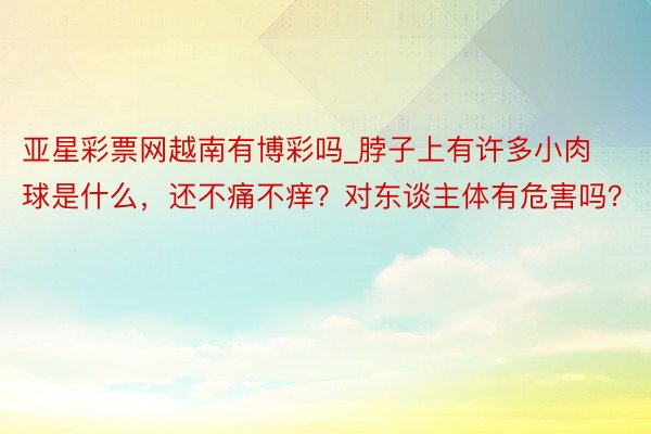 亚星彩票网越南有博彩吗_脖子上有许多小肉球是什么，还不痛不痒？对东谈主体有危害吗？