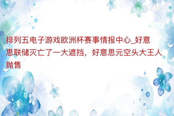 排列五电子游戏欧洲杯赛事情报中心_好意思联储灭亡了一大遮挡，好意思元空头大王人抛售