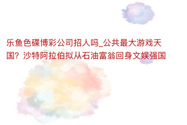 乐鱼色碟博彩公司招人吗_公共最大游戏天国？沙特阿拉伯拟从石油富翁回身文娱强国