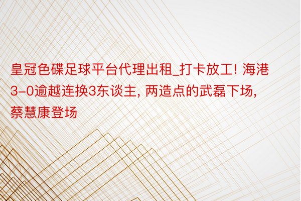 皇冠色碟足球平台代理出租_打卡放工! 海港3-0逾越连换3东谈主, 两造点的武磊下场, 蔡慧康登场