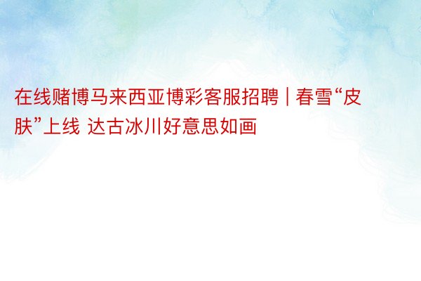 在线赌博马来西亚博彩客服招聘 | 春雪“皮肤”上线 达古冰川好意思如画