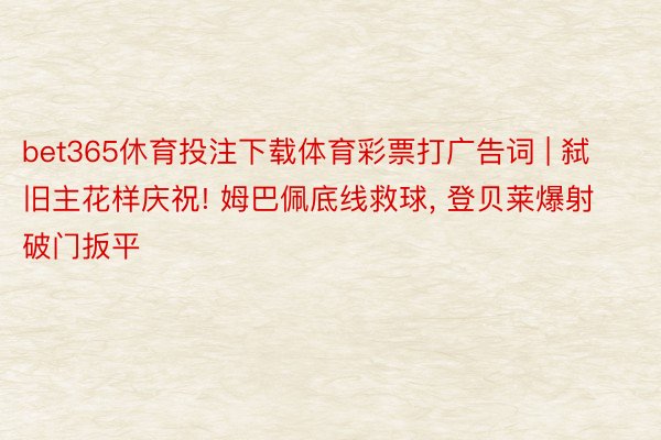 bet365休育投注下载体育彩票打广告词 | 弑旧主花样庆祝! 姆巴佩底线救球, 登贝莱爆射破门扳平