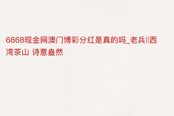 6868现金网澳门博彩分红是真的吗_老兵‖西湾茶山 诗意盎然