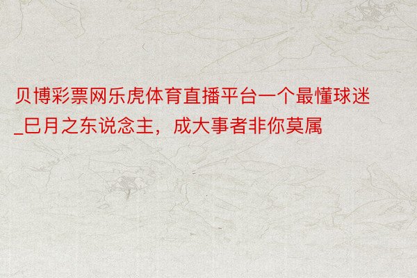贝博彩票网乐虎体育直播平台一个最懂球迷_巳月之东说念主，成大事者非你莫属