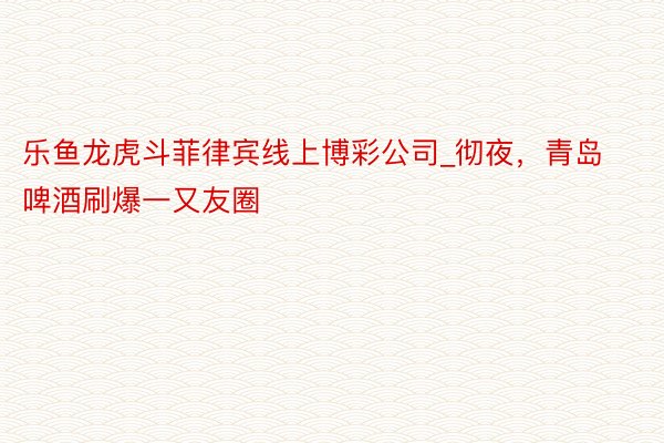 乐鱼龙虎斗菲律宾线上博彩公司_彻夜，青岛啤酒刷爆一又友圈