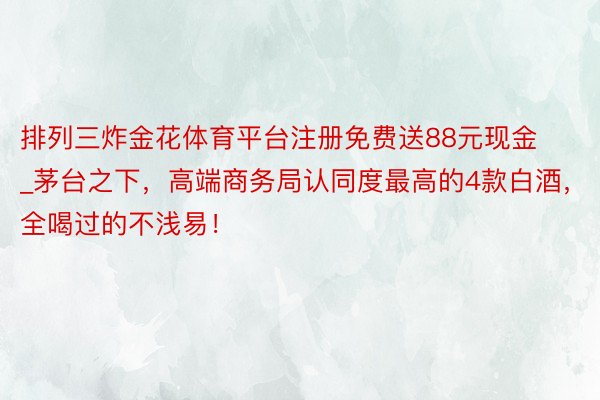 排列三炸金花体育平台注册免费送88元现金_茅台之下，高端商务局认同度最高的4款白酒，全喝过的不浅易！