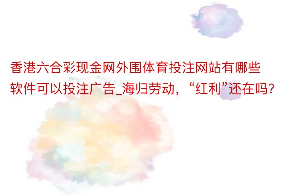 香港六合彩现金网外围体育投注网站有哪些软件可以投注广告_海归劳动，“红利”还在吗？
