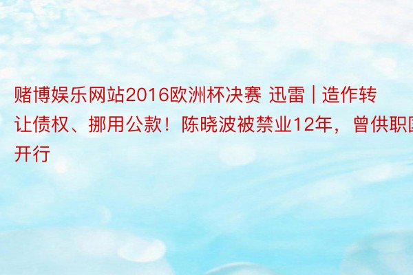 赌博娱乐网站2016欧洲杯决赛 迅雷 | 造作转让债权、挪用公款！陈晓波被禁业12年，曾供职国开行