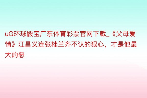 uG环球骰宝广东体育彩票官网下载_《父母爱情》江昌义连张桂兰齐不认的狠心，才是他最大的恶