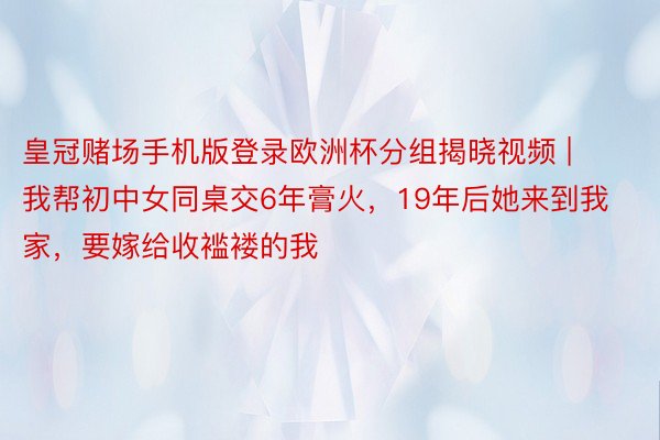 皇冠赌场手机版登录欧洲杯分组揭晓视频 | 我帮初中女同桌交6年膏火，19年后她来到我家，要嫁给收褴褛的我