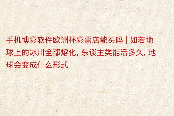 手机博彩软件欧洲杯彩票店能买吗 | 如若地球上的冰川全部熔化, 东谈主类能活多久, 地球会变成什么形式