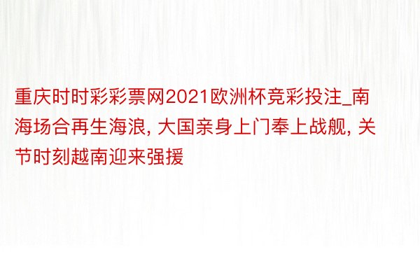 重庆时时彩彩票网2021欧洲杯竞彩投注_南海场合再生海浪, 大国亲身上门奉上战舰, 关节时刻越南迎来强援