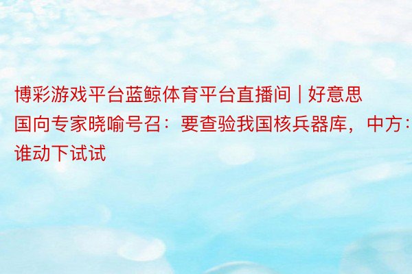 博彩游戏平台蓝鲸体育平台直播间 | 好意思国向专家晓喻号召：要查验我国核兵器库，中方：谁动下试试