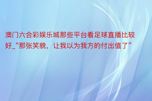 澳门六合彩娱乐城那些平台看足球直播比较好_“那张笑貌，让我以为我方的付出值了”