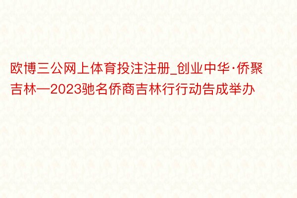 欧博三公网上体育投注注册_创业中华·侨聚吉林—2023驰名侨商吉林行行动告成举办