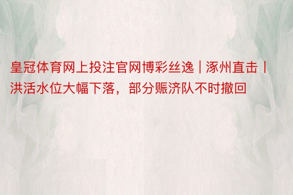 皇冠体育网上投注官网博彩丝逸 | 涿州直击丨洪活水位大幅下落，部分赈济队不时撤回