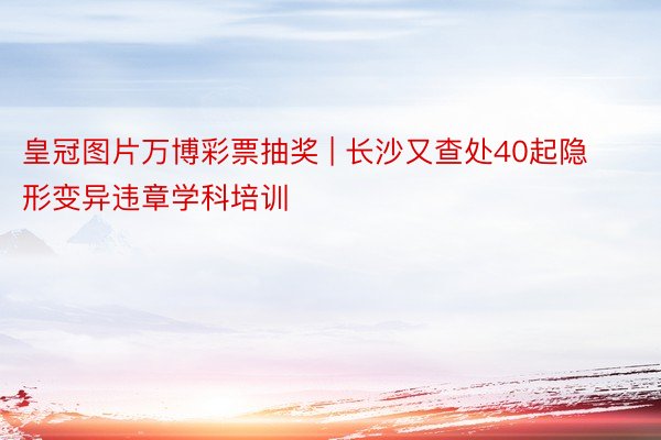 皇冠图片万博彩票抽奖 | 长沙又查处40起隐形变异违章学科培训