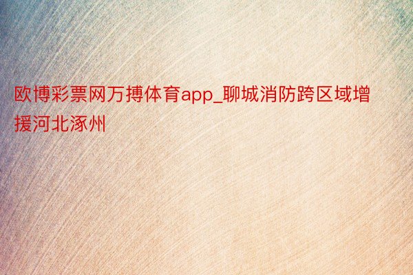 欧博彩票网万搏体育app_聊城消防跨区域增援河北涿州