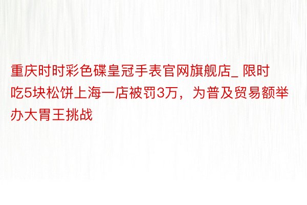 重庆时时彩色碟皇冠手表官网旗舰店_ 限时吃5块松饼上海一店被罚3万，为普及贸易额举办大胃王挑战