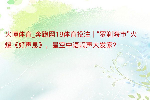 火博体育_奔跑网18体育投注 | “罗刹海市”火烧《好声息》，星空中语闷声大发家？