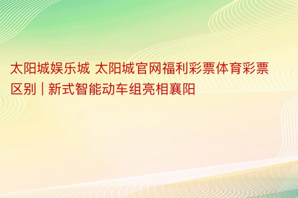 太阳城娱乐城 太阳城官网福利彩票体育彩票区别 | 新式智能动车组亮相襄阳