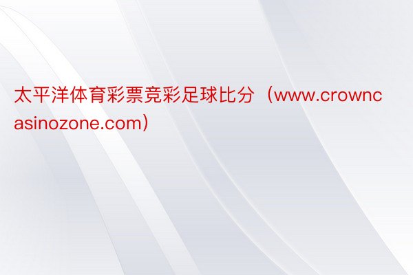 太平洋体育彩票竞彩足球比分（www.crowncasinozone.com）