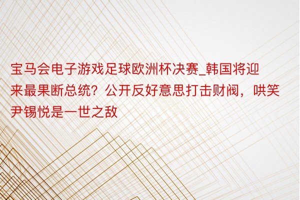 宝马会电子游戏足球欧洲杯决赛_韩国将迎来最果断总统？公开反好意思打击财阀，哄笑尹锡悦是一世之敌