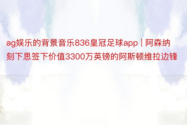 ag娱乐的背景音乐836皇冠足球app | 阿森纳刻下思签下价值3300万英镑的阿斯顿维拉边锋