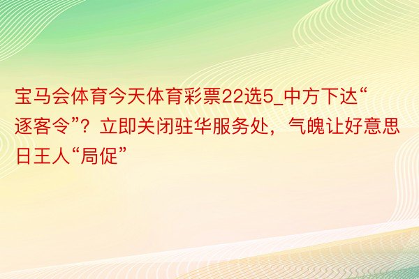 宝马会体育今天体育彩票22选5_中方下达“逐客令”？立即关闭驻华服务处，气魄让好意思日王人“局促”