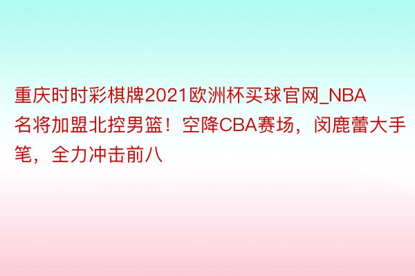 重庆时时彩棋牌2021欧洲杯买球官网_NBA名将加盟北控男篮！空降CBA赛场，闵鹿蕾大手笔，全力冲击前八