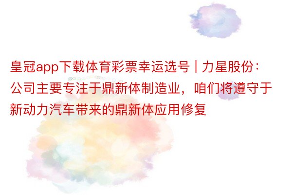 皇冠app下载体育彩票幸运选号 | 力星股份：公司主要专注于鼎新体制造业，咱们将遵守于新动力汽车带来的鼎新体应用修复
