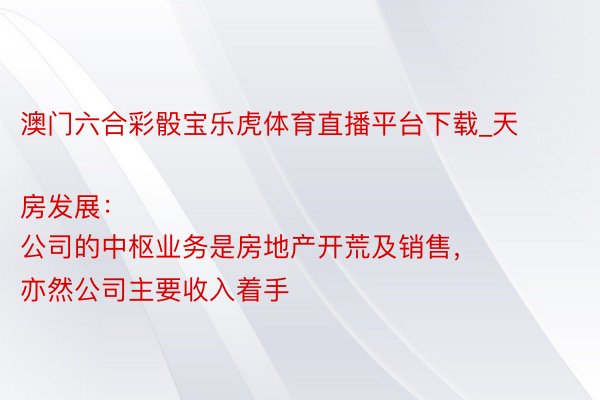 澳门六合彩骰宝乐虎体育直播平台下载_天房发展：
公司的中枢业务是房地产开荒及销售，亦然公司主要收入着手