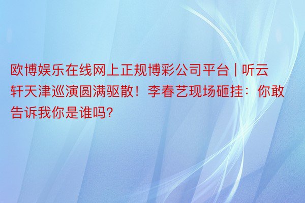 欧博娱乐在线网上正规博彩公司平台 | 听云轩天津巡演圆满驱散！李春艺现场砸挂：你敢告诉我你是谁吗？