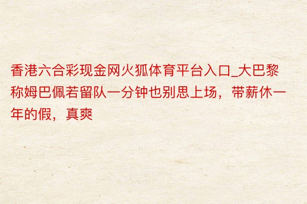 香港六合彩现金网火狐体育平台入口_大巴黎称姆巴佩若留队一分钟也别思上场，带薪休一年的假，真爽